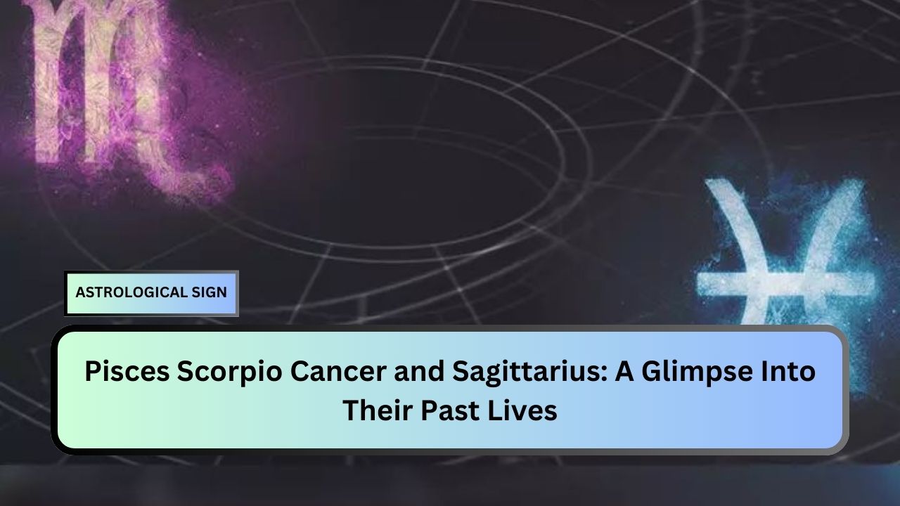 Pisces Scorpio Cancer and Sagittarius: A Glimpse Into Their Past Lives